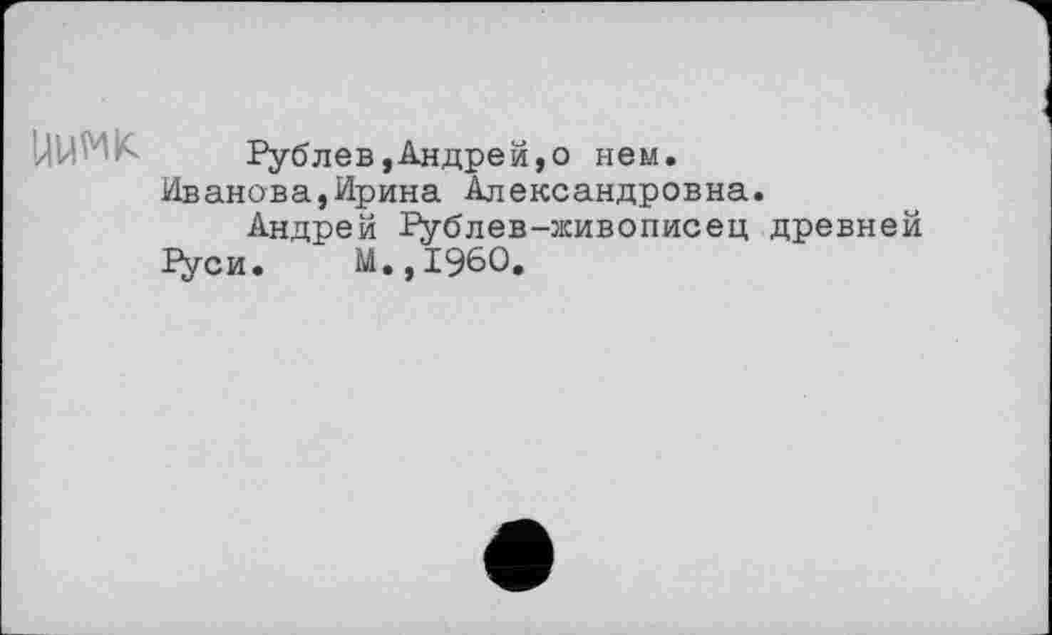 ﻿'/!U' ' ■i<	Рублe в,Андре й,о нем.
Иванова,Ирина Александровна.
Андрей Рублев-живописец древней 1Уси. М.,1960.